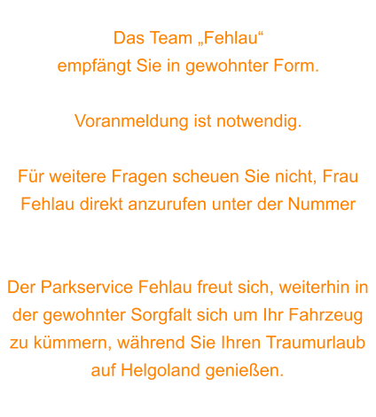 Das Team „Fehlau“  empfängt Sie in gewohnter Form.  Voranmeldung ist notwendig.   Für weitere Fragen scheuen Sie nicht, Frau Fehlau direkt anzurufen unter der Nummer 0170 7565537.  Der Parkservice Fehlau freut sich, weiterhin in der gewohnter Sorgfalt sich um Ihr Fahrzeug zu kümmern, während Sie Ihren Traumurlaub auf Helgoland genießen.