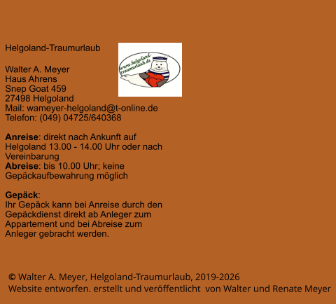 © Walter A. Meyer, Helgoland-Traumurlaub, 2019-2026      Website entworfen. erstellt und veröffentlicht  von Walter und Renate Meyer Helgoland-Traumurlaub  Walter A. Meyer Haus Ahrens Snep Goat 459 27498 Helgoland Mail: wameyer-helgoland@t-online.de Telefon: (049) 04725/640368  Anreise: direkt nach Ankunft auf Helgoland 13.00 - 14.00 Uhr oder nach Vereinbarung Abreise: bis 10.00 Uhr; keine Gepäckaufbewahrung möglich  Gepäck: Ihr Gepäck kann bei Anreise durch den Gepäckdienst direkt ab Anleger zum Appartement und bei Abreise zum Anleger gebracht werden.